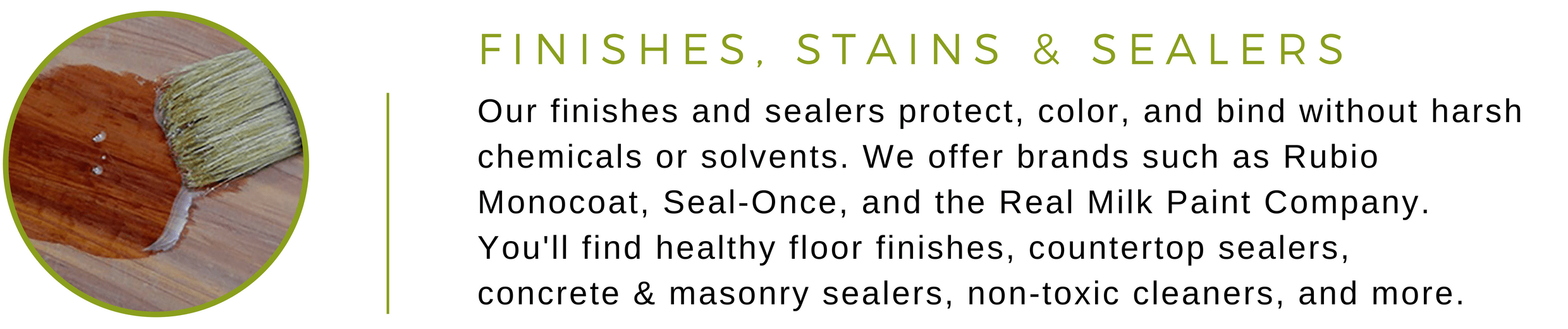 Our finishes and sealers protect, color, and bind without harsh chemicals or solvents. We offer brands such as Rubio Monocoat, Seal-Once, and the Real Milk Paint Company. You'll find healthy floor finishes, countertop sealers,  concrete & masonry sealers, non-toxic cleaners, and more
